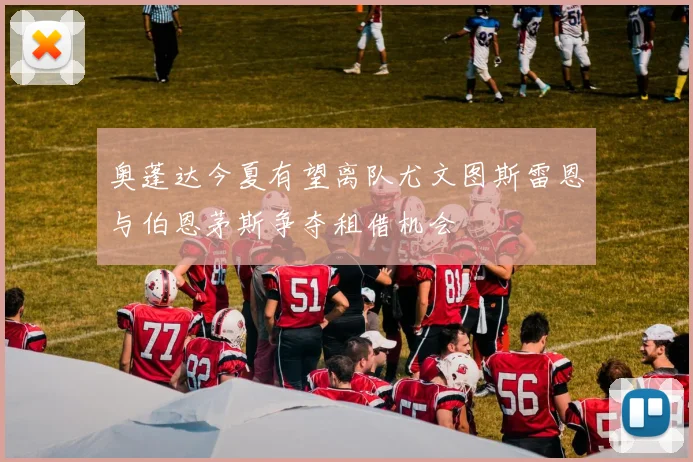 奥蓬达今夏有望离队尤文图斯雷恩与伯恩茅斯争夺租借机会