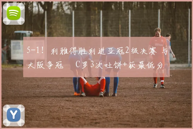 5-1！利雅得胜利进亚冠2级决赛 与大阪争冠  C罗3次吐饼+获最低分