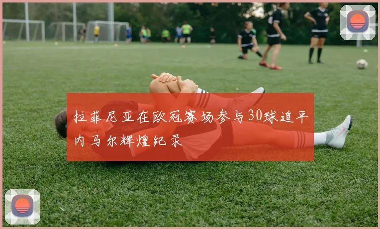 拉菲尼亚在欧冠赛场参与30球追平内马尔辉煌纪录