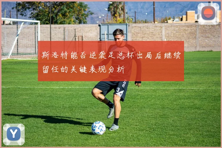 斯洛特能否逆袭足总杯出局后继续留任的关键表现分析