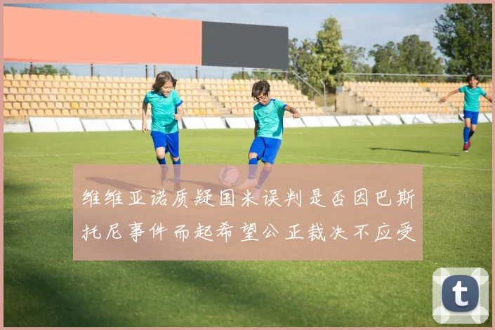 维维亚诺质疑国米误判是否因巴斯托尼事件而起希望公正裁决不应受影响