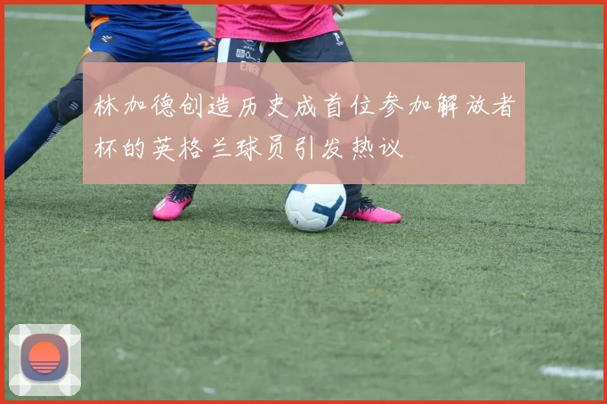 林加德创造历史成首位参加解放者杯的英格兰球员引发热议