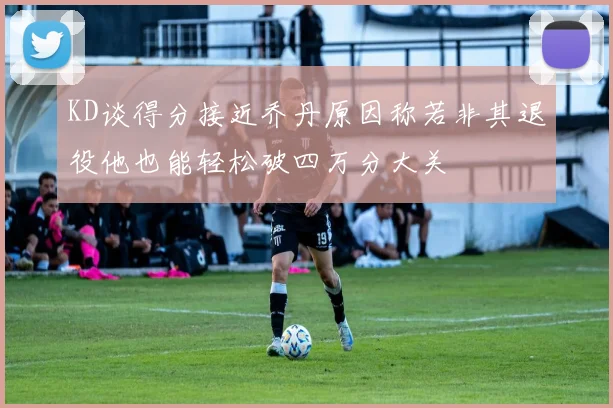 KD谈得分接近乔丹原因称若非其退役他也能轻松破四万分大关