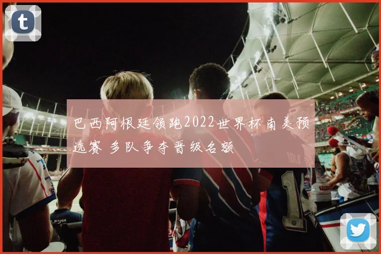 巴西阿根廷领跑2022世界杯南美预选赛 多队争夺晋级名额