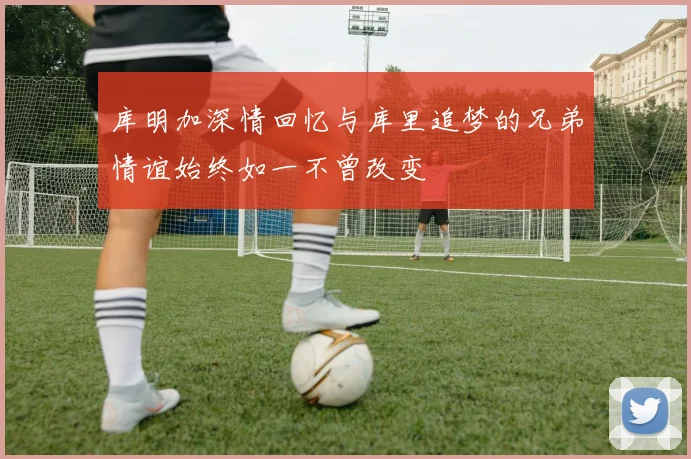 库明加深情回忆与库里追梦的兄弟情谊始终如一不曾改变