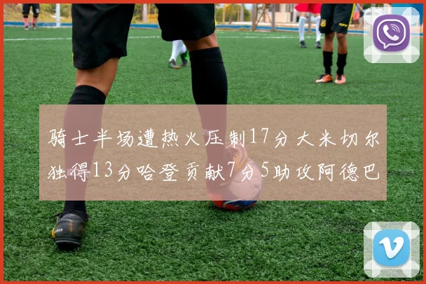 骑士半场遭热火压制17分大米切尔独得13分哈登贡献7分5助攻阿德巴约状态低迷仅9中1