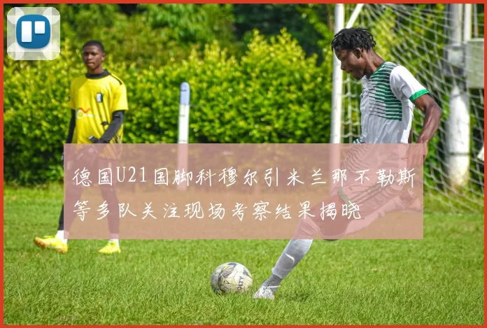 德国U21国脚科穆尔引米兰那不勒斯等多队关注现场考察结果揭晓