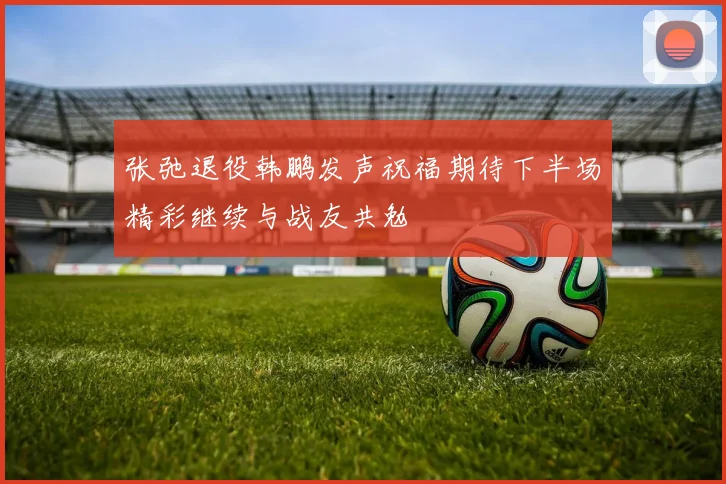 张弛退役韩鹏发声祝福期待下半场精彩继续与战友共勉
