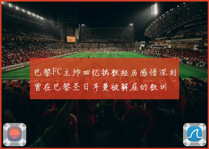 巴黎FC主帅回忆执教经历感悟深刻曾在巴黎圣日耳曼被解雇的教训
