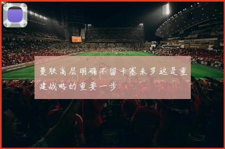 曼联高层明确不留卡塞米罗这是重建战略的重要一步